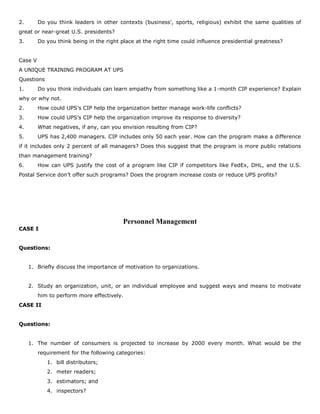 2. Do you think leaders in other contexts (business’, sports, religious) exhibit the same qualities of
great or near-great U.S. presidents?
3. Do you think being in the right place at the right time could influence presidential greatness?
Case V
A UNIQUE TRAINING PROGRAM AT UPS
Questions
1. Do you think individuals can learn empathy from something like a 1-month CIP experience? Explain
why or why not.
2. How could UPS’s CIP help the organization better manage work-life conflicts?
3. How could UPS’s CIP help the organization improve its response to diversity?
4. What negatives, if any, can you envision resulting from CIP?
5. UPS has 2,400 managers. CIP includes only 50 each year. How can the program make a difference
if it includes only 2 percent of all managers? Does this suggest that the program is more public relations
than management training?
6. How can UPS justify the cost of a program like CIP if competitors like FedEx, DHL, and the U.S.
Postal Service don’t offer such programs? Does the program increase costs or reduce UPS profits?
Personnel Management
CASE I
Questions:
1. Briefly discuss the importance of motivation to organizations.
2. Study an organization, unit, or an individual employee and suggest ways and means to motivate
him to perform more effectively.
CASE II
Questions:
1. The number of consumers is projected to increase by 2000 every month. What would be the
requirement for the following categories:
1. bill distributors;
2. meter readers;
3. estimators; and
4. inspectors?
 