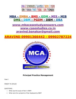 SMU / SYMBIOSIS / XAVIER / NIRM / PSBM
ISM / IGNOU / IICT / ISBS / LPU / ISM&RC
MBA - EMBA - BMS - GDM - MIS - MIB
DMS - DBM - PGDM - DBM - DBA
www.mbacasestudyanswers.com
www.casestudies.co.in
aravind.banakar@gmail.com
ARAVIND 09901366442 - 09902787224
Principal Practice Management
Case I
PANDIT TO AFAUZI
QUESTIONS:
1. What was the cause of fear in RBM?
2. What were the symptoms of fear displayed by RBM?
 