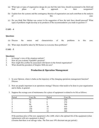 (a) What type or types of organisation design do you feel this task force should recommend in the third and
final phase of the approach to their assignment?
(b) Explain how the systems and the contingency theories of organisation can each contribute to the analysis
of this case.
(c) Do you think Hari Mohan was correct in his suggestion of how the task force should proceed? What
types of problems might develop as by-products of the recommendation you made in question 1?
CASE – 4
Questions
(a) Discuss the nature and characteristics of the problems in this case.
(b) What steps should be taken by Mr Kumar to overcome these problems?
CASE – 5
Questions:
1. Is George’s view of the situation realistic?
2. How do you evaluate Vipulabh’s position?
3. How might this conflict be associated with factors in the formal organisation?
4. What should the president of Simplex Mills do now?
Production & Operation Management
1. In your Opinion, where is India on the trajectory of the changing operations management function?
Discuss.
2. How are people important in an operations strategy? Discuss what needs to be done in your organization
and in India, in general.
3. Suppose the average cost of maintenance for a piece of equipment is related to its life as follows:
Period Cost, Rs. Period Cost, Rs.
1 50 7 230
2 70 8 270
3 90 9 340
4 120 10 410
5 150 11 480
6 190 12 560
If the purchase price of the new equipment is Rs.1,600, what is the optimal life of the equipment (when
replacement with new equipment is done)?
(Assume that there is no salvage value. The firm uses 10% discount rate per period.)
 