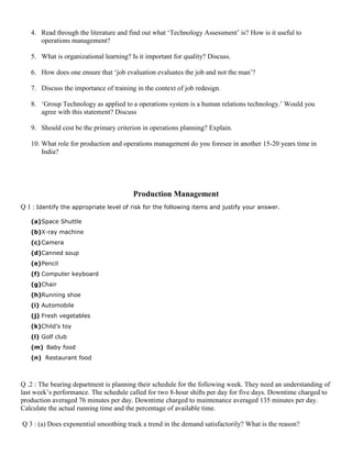 4. Read through the literature and find out what ‘Technology Assessment’ is? How is it useful to
operations management?
5. What is organizational learning? Is it important for quality? Discuss.
6. How does one ensure that ‘job evaluation evaluates the job and not the man’?
7. Discuss the importance of training in the context of job redesign.
8. ‘Group Technology as applied to a operations system is a human relations technology.’ Would you
agree with this statement? Discuss
9. Should cost be the primary criterion in operations planning? Explain.
10. What role for production and operations management do you foresee in another 15-20 years time in
India?
Production Management
Q 1 : Identify the appropriate level of risk for the following items and justify your answer.
(a)Space Shuttle
(b)X-ray machine
(c)Camera
(d)Canned soup
(e)Pencil
(f) Computer keyboard
(g)Chair
(h)Running shoe
(i) Automobile
(j) Fresh vegetables
(k)Child’s toy
(l) Golf club
(m) Baby food
(n) Restaurant food
Q .2 : The bearing department is planning their schedule for the following week. They need an understanding of
last week’s performance. The schedule called for two 8-hour shifts per day for five days. Downtime charged to
production averaged 76 minutes per day. Downtime charged to maintenance averaged 135 minutes per day.
Calculate the actual running time and the percentage of available time.
Q 3 : (a) Does exponential smoothing track a trend in the demand satisfactorily? What is the reason?
 