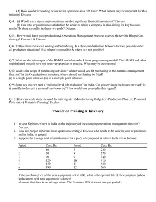 ( b) How would forecasting be useful for operations in a BPO unit? What factors may be important for this
industry? Discuss
Q.4 : (a) Would a six sigma implementation involve significant financial investment? Discuss
(b) Can total organizational satisfaction be achieved while a company is also aiming for key business
results? Is there a conflict in these two goals? Discuss.
Q.5 : How would have good production & Operations Management Practices averted the terrible Bhopal Gas
strategy? Research & Discuss
Q.6 : Differentiate between Loading and Scheduling. Is a clear-cut distinction between the two possible under
all production situations? If so where is it possible & where is it not possible?
Q.7: What are the advantages of the HMMS model over the Linear programming model? The HMMS.and other
sophisticated models have not been very popular in practice. What may be the reasons?
Q.8: What is the scope of purchasing activities? Where would you fit purchasing in the materials management
function? In the Organizational structure, where should purchasing be fitted?
(i) in a single plant situation (ii) in a multiple plant situation
Q.9: Some say that we need a “national level job evaluation” in India. Can you envisage the issues involved? Is
it possible to do such a national level exercise? How would you proceed in this regard?
Q.10 :How can work study be used for arriving at (i) Manufacturing Budget (ii) Production Plan (iii) Personnel
Policies (iv) Materials Planning? Explain.
Production Planning & Inventory
1. In your Opinion, where is India on the trajectory of the changing operations management function?
Discuss.
2. How are people important in an operations strategy? Discuss what needs to be done in your organization
and in India, in general
3. Suppose the average cost of maintenance for a piece of equipment is related to its life as follows:
Period Cost, Rs. Period Cost, Rs.
1 50 7 230
2 70 8 270
3 90 9 340
4 120 10 410
5 150 11 480
6 190 12 560
If the purchase price of the new equipment is Rs.1,600, what is the optimal life of the equipment (when
replacement with new equipment is done)?
(Assume that there is no salvage value. The firm uses 10% discount rate per period.)
 