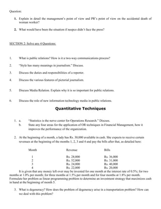 Question:
1. Explain in detail the management’s point of view and PR’s point of view on the accidental death of
woman worker?
2. What would have been the situation if neepco didn’t face the press?
SECTION 2: Solve any 4 Questions:
1. What is public relations? How is it a two-way communications process?
2. “Style has many meanings in journalism.” Discuss.
3. Discuss the duties and responsibilities of a reporter.
4. Discuss the various features of pictorial journalism.
5. Discuss Media Relation. Explain why it is so important for public relations.
6. Discuss the role of new information technology media in public relations.
Quantitative Techniques
1. a. “Statistics is the nerve center for Operations Research.” Discuss.
b. State any four areas for the application of OR techniques in Financial Management, how it
improves the performance of the organization.
2. At the beginning of a month, a lady has Rs. 30,000 available in cash. She expects to receive certain
revenues at the beginning of the months 1, 2, 3 and 4 and pay the bills after that, as detailed here:
Month Revenue Bills
1 Rs. 28,000 Rs. 36,000
2 Rs. 52,000 Rs. 31,000
3 Rs. 24,000 Rs. 40,000
4 Rs. 22,000 Rs. 20,000
It is given that any money left over may be invested for one month at the interest rate of 0.5%; for two
months at 1.0% per month; for three months at 1.5% per month and for four months at 1.8% per month.
Formulate her problem as linear programming problem to determine an investment strategy that maximizes cash
in hand at the beginning of month 5.
3. What is degeneracy? How does the problem of degeneracy arise in a transportation problem? How can
we deal with this problem?
 