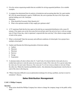 4. Give the various sequencing models that are available for solving sequential problems. Give suitable
examples.
5. A company has determined from its analysis of production and accounting data that, for a part number
KC-438, the annual demand is equal to 10,000 units, the cost to purchase the item is Rs 36 per order,
and the holding cost is Rs 2/unit/pear
Determine
a. What should the Economic Order Quantity be?
b. What is the optimum number of days supply per optimum order?
6. A TV repairman finds that the time spent on his jobs has an exponential distribution with a mean 30
minutes. If he repairs sets on the first-come-first-served basis and if the arrival of sets is with an average
rate of 10 per 8-hour day, what is repairman’s expected idle time each day? Also obtain average number
of units in the system.
7. What is critical path? State the necessary and sufficient conditions of critical path. Can a project have
multiple critical paths?
8. Explain and illustrate the following principles of decision making:
a. Laplace
b. Maximin
c. Maximax
d. Hurwicz
e. Savage
f. Expectation
9. A salesman makes all sales in three cities X, Y and Z only. It is known that he visits each city on a
weekly basis and never visits the same city in successive weeks. If he visits city X in a given week, then
he visits city Z in next week. However, if he visits city Y or Z, he is twice as likely to visit city X than
the other city. Obtain the transition probability matrix. Also determine the proportionate visits by him to
each of the cities in the long run.
10. “When it becomes difficult to use an optimization technique for solving a problem, one has to resort to
simulation”. Discuss.
Sales Distribution Management
CASE 1: Phillips Company
Question:
1. What action should the Phillips Company have taken to change the company image in the public utility
field?
 