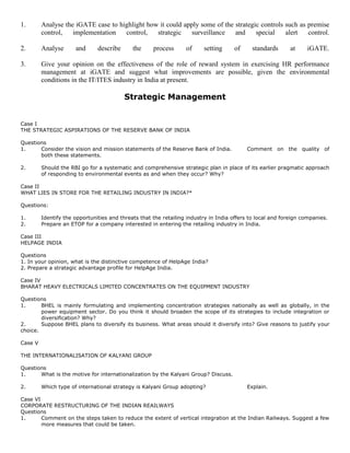 1. Analyse the iGATE case to highlight how it could apply some of the strategic controls such as premise
control, implementation control, strategic surveillance and special alert control.
2. Analyse and describe the process of setting of standards at iGATE.
3. Give your opinion on the effectiveness of the role of reward system in exercising HR performance
management at iGATE and suggest what improvements are possible, given the environmental
conditions in the IT/ITES industry in India at present.
Strategic Management
Case I
THE STRATEGIC ASPIRATIONS OF THE RESERVE BANK OF INDIA
Questions
1. Consider the vision and mission statements of the Reserve Bank of India. Comment on the quality of
both these statements.
2. Should the RBI go for a systematic and comprehensive strategic plan in place of its earlier pragmatic approach
of responding to environmental events as and when they occur? Why?
Case II
WHAT LIES IN STORE FOR THE RETAILING INDUSTRY IN INDIA?*
Questions:
1. Identify the opportunities and threats that the retailing industry in India offers to local and foreign companies.
2. Prepare an ETOP for a company interested in entering the retailing industry in India.
Case III
HELPAGE INDIA
Questions
1. In your opinion, what is the distinctive competence of HelpAge India?
2. Prepare a strategic advantage profile for HelpAge India.
Case IV
BHARAT HEAVY ELECTRICALS LIMITED CONCENTRATES ON THE EQUIPMENT INDUSTRY
Questions
1. BHEL is mainly formulating and implementing concentration strategies nationally as well as globally, in the
power equipment sector. Do you think it should broaden the scope of its strategies to include integration or
diversification? Why?
2. Suppose BHEL plans to diversify its business. What areas should it diversify into? Give reasons to justify your
choice.
Case V
THE INTERNATIONALISATION OF KALYANI GROUP
Questions
1. What is the motive for internationalization by the Kalyani Group? Discuss.
2. Which type of international strategy is Kalyani Group adopting? Explain.
Case VI
CORPORATE RESTRUCTURING OF THE INDIAN REAILWAYS
Questions
1. Comment on the steps taken to reduce the extent of vertical integration at the Indian Railways. Suggest a few
more measures that could be taken.
 