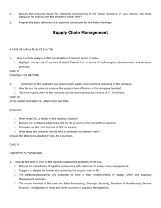 2. Discuss the measures taken for corporate restructuring of the Indian Railways, in your opinion, are these
adequate for dealing with the problems faced? Why?
3. Propose the basic elements of a corporate turnaround for the Indian Railways.
Supply Chain Management
A CASE OF ALPHA TELENET LIMITED
1 . Give a critical analysis of the privatisation of telecom sector in India.
2. Highlight the secrets of success of Alpha Telenet Ltd. in terms of technological advancements and service~
provided.
CASE II
GEARING· FOR GROWTH
1. Comment on the upstream and downstream supply chain portions operating in the company.
2. How far are the plans to improve the supply chain efficiency in the company feasible?
3. "Internal supply chain at the company can be characterized by the lack of it". Comment.
CASE III
INTELLIGENT MOVEMENTS: ANYWHERE ANYTIME
Questions
1. What made SCL a leader in the logistics industry?
2. Discuss the strategies adopted by SCL for its survival in the competitive scenario.
3. Comment on the contributions of SCL to society.
4. What steps the company should take to globalize its network reach?
Discuss the strategies adopted by SCL for expansion.
CASE IV
LOGISTICS OUTSOURCING
1. Analyze the case in view of the logistics outsourcing practices of the ISL.
2. Discuss the importance of logistics outsourcing with reference to supply chain management.
3. Suggest strategies for further strengthening the supply chain of ISL.
4. The participants/students are expected to have a clear understanding of Supply Chain and Logistics
Management concepts.
5. The issues involved in the case are Sales Forecasting, Strategic Sourcing, Selection of Warehousing Service
Provider, Transportation Mode and other nuances in Logistics Management.
 