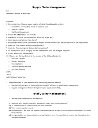Supply Chain Management
Case I
DABBAWALLAHS OF MUMBAI (A)
Questions:
1. Comment on how following issues may be affecting the dabbawallah system:
 Competition and resulting shrink in customer base
 Lifestyle Changes
 Workforce Management
2. How do the dabbawallahs find recruits?
3. How can an incentive system based on "equal pay for all" work?
4. Do the dabbawallahs know their clients?
5. How does the dabbawallah system ensure that the individual links in the delivery network do not break down?
6. How is the Trust dealing with the issue of growth?
7. How is the Trust coping with dabbawallah competitors?
8. The world around you is changing but the dabbawallahs have not changed; why not?
9. Is there a future for Dabbawallahs?
10. Following are the foundations for the success of the dabbawallah service
 Low-Cost Delivery
 Delivery Reliability
 Decentralization
 Suburban Railway Network
 Perceived Equality.
Justify.
CASE II
LOGISTICS OUTSOURCING
1. Analyze the case in view of the logistics outsourcing practices of the ISL.
6. Discuss the importance of logistics outsourcing with reference to supply chain management.
7. Suggest strategies for further strengthening the supply chain of ISL.
Total Quality Management
1. Describe the four tiers of quality documentation.
2. Determine which element of ISO 9001 is referenced in each of the following situations”
(a) An audit found that no supplier reviews were being performed.
(b) There were no inspection records.
(c) During an audit, it was found that a punch press operator had not received the technical instructions necessary for running
the punch press.
(d) During an audit, it was discovered that no manager had been given the responsibility of ensuring that the quality system
was being maintained.
 