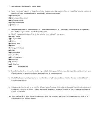3. Describe how a two party audit system works.
4. Select members of a quality by design team for the development and production of two or more of the following products. If
possible, the team should be limited to ten members of different disciplines.
(a) Ballpoint pen
(b) Car windshield sunscreen
(c) Manual can opener
(d) Computer keyboard
(e) Clothes iron
5. Design a check-sheet for the maintenance of a piece of equipment such as a gas furnace, laboratory scale, or typewriter.
Give the flow-diagram for the manufacture of the same.
6. Identify the appropriate level of risk for the following items and justify your answer.
(o) Space Shuttle
(p) X-ray machine
(q) Camera
(r) Canned soup
(s) Pencil
(t) Computer keyboard
(u) Chair
(v) Running shoe
(w) Automobile
(x) Fresh vegetables
(y) Child’s toy
(z) Golf club
(aa) Baby food
(bb) Restaurant food
7. Describe how benchmarking can be used to improve both efficiency and effectiveness. Identify and explain three main types
of benchmarking. In what circumstances would each type be most appropriate?
8. What difficulties are typically encountered when benchmarking direct competitors? Describe the ways employed to work
around these problems.
9. Write a comprehensive note on at least five different types of metrics. What is the significance of the different metrics used
in daily work routine in an airport? Critically analyze the dependence of aviation systems on metrics. Cite two examples to
support your analysis.
10. Using the Internet or other sources, find examples of the role computers play in each of the six quality functions. As an
auditor how will you assess a website?
 