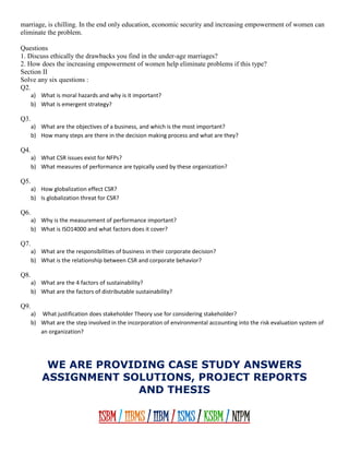 marriage, is chilling. In the end only education, economic security and increasing empowerment of women can
eliminate the problem.
Questions
1. Discuss ethically the drawbacks you find in the under-age marriages?
2. How does the increasing empowerment of women help eliminate problems if this type?
Section II
Solve any six questions :
Q2.
a) What is moral hazards and why is it important?
b) What is emergent strategy?
Q3.
a) What are the objectives of a business, and which is the most important?
b) How many steps are there in the decision making process and what are they?
Q4.
a) What CSR issues exist for NFPs?
b) What measures of performance are typically used by these organization?
Q5.
a) How globalization effect CSR?
b) Is globalization threat for CSR?
Q6.
a) Why is the measurement of performance important?
b) What is ISO14000 and what factors does it cover?
Q7.
a) What are the responsibilities of business in their corporate decision?
b) What is the relationship between CSR and corporate behavior?
Q8.
a) What are the 4 factors of sustainability?
b) What are the factors of distributable sustainability?
Q9.
a) What justification does stakeholder Theory use for considering stakeholder?
b) What are the step involved in the incorporation of environmental accounting into the risk evaluation system of
an organization?
WE ARE PROVIDING CASE STUDY ANSWERS
ASSIGNMENT SOLUTIONS, PROJECT REPORTS
AND THESIS
ISBM / IIBMS / IIBM / ISMS / KSBM / NIPM
 