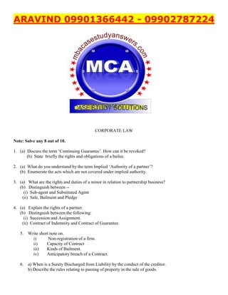 ARAVIND 09901366442 - 09902787224
CORPORATE LAW
Note: Solve any 8 out of 10.
1. (a) Discuss the term ‘Continuing Guarantee’. How can it be revoked?
(b) State briefly the rights and obligations of a bailee.
2. (a) What do you understand by the term Implied ‘Authority of a partner’?
(b) Enumerate the acts which are not covered under implied authority.
3. (a) What are the rights and duties of a minor in relation to partnership business?
(b) Distinguish between --
(i) Sub-agent and Substituted Agent
(ii) Sale, Bailment and Pledge
4. (a) Explain the rights of a partner.
(b) Distinguish between the following:
(i) Succession and Assignment.
(ii) Contract of Indemnity and Contract of Guarantee.
5. Write short note on.
i) Non-registration of a firm.
ii) Capacity of Contract
iii) Kinds of Bailment.
iv) Anticipatory breach of a Contract.
6. a) When is a Surety Discharged from Liability by the conduct of the creditor.
b) Describe the rules relating to passing of property in the sale of goods.
 