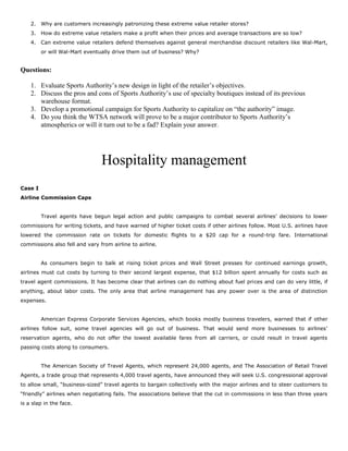 2. Why are customers increasingly patronizing these extreme value retailer stores?
3. How do extreme value retailers make a profit when their prices and average transactions are so low?
4. Can extreme value retailers defend themselves against general merchandise discount retailers like Wal-Mart,
or will Wal-Mart eventually drive them out of business? Why?
Questions:
1. Evaluate Sports Authority’s new design in light of the retailer’s objectives.
2. Discuss the pros and cons of Sports Authority’s use of specialty boutiques instead of its previous
warehouse format.
3. Develop a promotional campaign for Sports Authority to capitalize on “the authority” image.
4. Do you think the WTSA network will prove to be a major contributor to Sports Authority’s
atmospherics or will it turn out to be a fad? Explain your answer.
Hospitality management
Case I
Airline Commission Caps
Travel agents have begun legal action and public campaigns to combat several airlines’ decisions to lower
commissions for writing tickets, and have warned of higher ticket costs if other airlines follow. Most U.S. airlines have
lowered the commission rate on tickets for domestic flights to a $20 cap for a round-trip fare. International
commissions also fell and vary from airline to airline.
As consumers begin to balk at rising ticket prices and Wall Street presses for continued earnings growth,
airlines must cut costs by turning to their second largest expense, that $12 billion spent annually for costs such as
travel agent commissions. It has become clear that airlines can do nothing about fuel prices and can do very little, if
anything, about labor costs. The only area that airline management has any power over is the area of distinction
expenses.
American Express Corporate Services Agencies, which books mostly business travelers, warned that if other
airlines follow suit, some travel agencies will go out of business. That would send more businesses to airlines’
reservation agents, who do not offer the lowest available fares from all carriers, or could result in travel agents
passing costs along to consumers.
The American Society of Travel Agents, which represent 24,000 agents, and The Association of Retail Travel
Agents, a trade group that represents 4,000 travel agents, have announced they will seek U.S. congressional approval
to allow small, “business-sized” travel agents to bargain collectively with the major airlines and to steer customers to
“friendly” airlines when negotiating fails. The associations believe that the cut in commissions in less than three years
is a slap in the face.
 