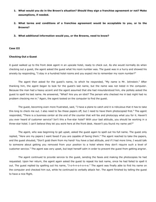 1. What would you do in the Brown’s situation? Should they sign a franchise agreement or not? Make
assumptions, if needed.
2. What terms and conditions of a franchise agreement would be acceptable to you, or to the
Browns?
3. What additional information would you, or the Browns, need to know?
Case III
Checking Out a Guest
A guest walked up to the front desk agent in an upscale hotel, ready to check out. As she would normally do when
checking out a guest, the agent asked the guest what his room number was. The guest was in a hurry and showed his
anxiety by responding, “I stay in a hundred hotel rooms and you expect me to remember my room number?”
The agent then asked for the guest’s name, to which he responded, “My name is Mr. Johnstein.” After
thanking him, the agent began to look for the guest’s last name, but the name was not listed in the computer.
Because the man had a heavy accent and the agent assumed that she had misunderstood him, she politely asked the
guest to spell his last name. He answered, “What? Are you an idiot? The person who checked me in last night had no
problem checking me in.” Again, the agent looked on the computer to find the guest.
The guest, becoming even more frustrated, said, “I have a plane to catch and it is ridiculous that it has to take
this long to check me out. I also need to fax these papers off, but I need to have them photocopied first.” The agent
responded, “There is a business center at the end of the counter that will fax and photocopy what you for it. Haven’t
you ever heard of customer service? Isn’t this a five-star hotel? With your bad attitude, you should be working in a
three-star hotel. I can’t believe they let you work here at the front desk. Haven’t you found my name yet?”
The agent, who was beginning to get upset, asked the guest again to spell out his full name. The guest only
replied, “Here are my papers I want faxed if you are capable of faxing them.” The agent reached to take the papers,
and the guest shouted, “Don’t grab them from my hand! You have a bad attitude, and if I had more time, I would talk
to someone about getting you removed from your position to a hotel where they don’t require such a level of
customer service.” The agent was very upset, but kept herself calm in order to prevent the guest from getting angrier.
The agent continued to provide service to the guest, sending the faxes and making the photocopies he had
requested. Upon her return, the agent again asked the guest to repeat his last name, since he had failed to spell it
out. The guest replied by spelling out his name, “J-o-h-n-s-t-o-n-e.” The agent was finally able to find his name on
the computer and checked him out, while he continued to verbally attack her. The agent finished by telling the guest
to have a nice flight.
 