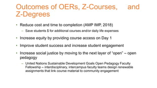 • Reduce cost and time to completion (AMP IMP, 2018)
– Save students $ for additional courses and/or daily life expenses
• Increase equity by providing course access on Day 1
• Improve student success and increase student engagement
• Increase social justice by moving to the next layer of “open” – open
pedagogy
– United Nations Sustainable Development Goals Open Pedagogy Faculty
Fellowship – interdisciplinary, intercampus faculty teams design renewable
assignments that link course material to community engagement
Outcomes of OERs, Z-Courses, and
Z-Degrees
 