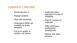 • Get faculty buy-in
• Engage students
• Work with bookstore
• Understand OERs not
available for every
discipline
• Focus on quality of
content, not volume
Lessons Learned
• Implement team
approach for ease of
scalability
• Plan for curation of
materials
• Offer continuous
professional
development
• Partner with other
divisions
 