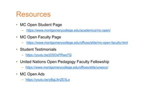 • MC Open Student Page
– https://www.montgomerycollege.edu/academics/mc-open/
• MC Open Faculty Page
– https://www.montgomerycollege.edu/offices/elite/mc-open-faculty.html
• Student Testimonials
– https://youtu.be/jO5OxPRwe7Q
• United Nations Open Pedagogy Faculty Fellowship
– https://www.montgomerycollege.edu/offices/elite/unesco/
• MC Open Ads
– https://youtu.be/yBgL8nZE5Lo
Resources
 