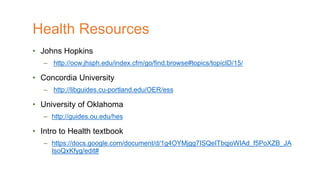 • Johns Hopkins
– http://ocw.jhsph.edu/index.cfm/go/find.browse#topics/topicID/15/
• Concordia University
– http://libguides.cu-portland.edu/OER/ess
• University of Oklahoma
– http://guides.ou.edu/hes
• Intro to Health textbook
– https://docs.google.com/document/d/1g4OYMjgg7ISQeITbqjoWIAd_f5PoXZB_JA
IsoQxKfyg/edit#
Health Resources
 