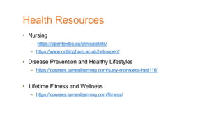 • Nursing
– https://opentextbc.ca/clinicalskills/
– https://www.nottingham.ac.uk/helmopen/
• Disease Prevention and Healthy Lifestyles
– https://courses.lumenlearning.com/suny-monroecc-hed110/
• Lifetime Fitness and Wellness
– https://courses.lumenlearning.com/fitness/
Health Resources
 