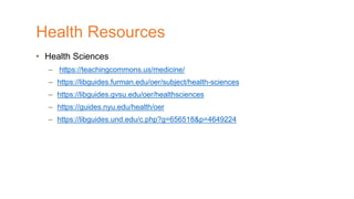 • Health Sciences
– https://teachingcommons.us/medicine/
– https://libguides.furman.edu/oer/subject/health-sciences
– https://libguides.gvsu.edu/oer/healthsciences
– https://guides.nyu.edu/health/oer
– https://libguides.und.edu/c.php?g=656518&p=4649224
Health Resources
 