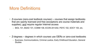 • Z-courses (zero-cost textbook courses) – courses that assign textbooks
that are openly licensed and free (exceptions are course materials and
supplies), and require regular Internet access
– BIOL 101, BSAD 101, COMM 108, ECON 201/202, PSYC 102, SOCY 100, etc.
• Z-degrees – degrees in which courses use OERs or zero-cost textbooks
– Business, Communications, Criminal Justice, Early Childhood Education, General
Studies
More Definitions
 