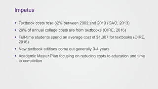  Textbook costs rose 82% between 2002 and 2013 (GAO, 2013)
 28% of annual college costs are from textbooks (OIRE, 2016)
 Full-time students spend an average cost of $1,387 for textbooks (OIRE,
2016)
 New textbook editions come out generally 3-4 years
 Academic Master Plan focusing on reducing costs to education and time
to completion
Impetus
 