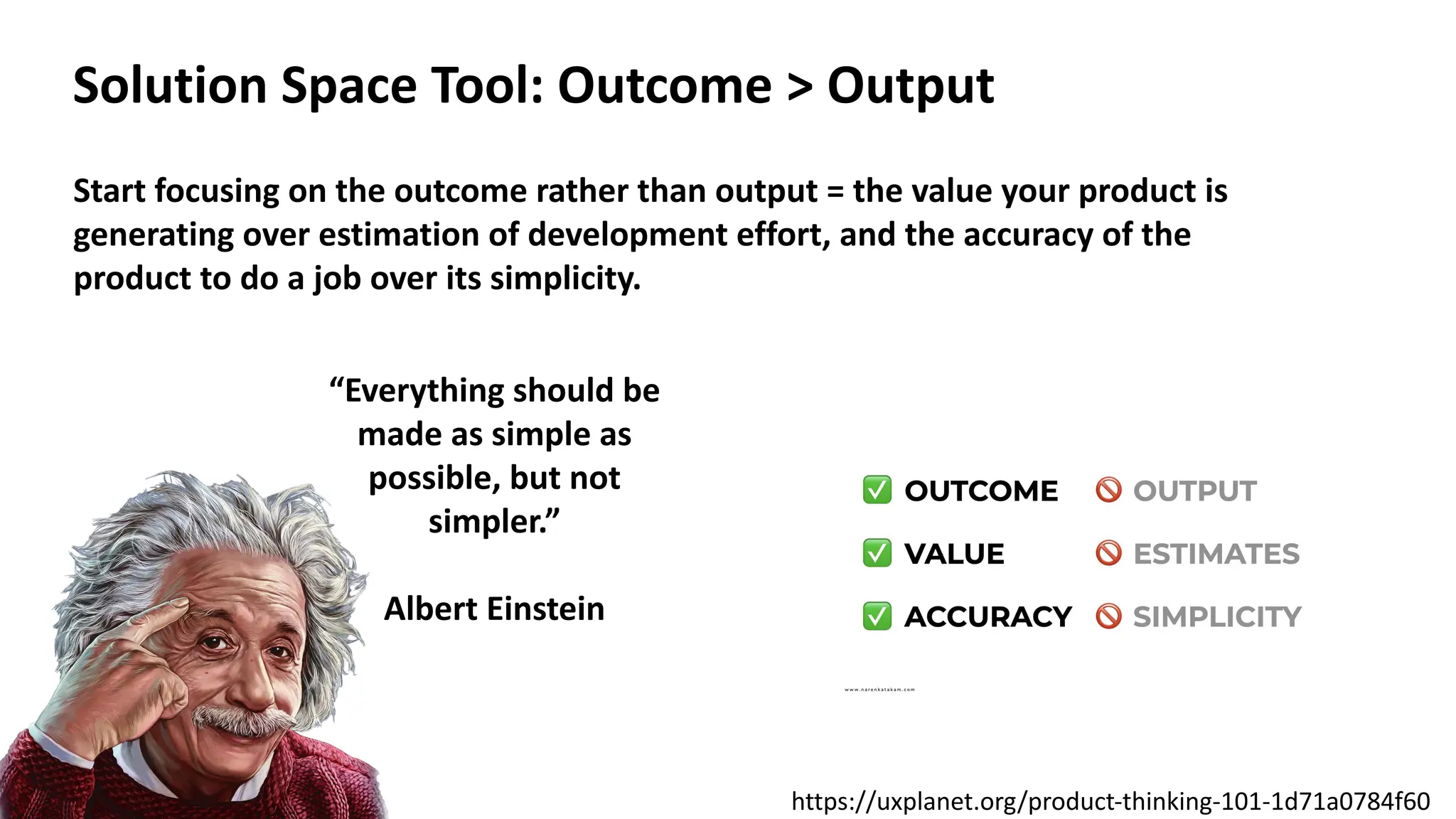 Solution Space Tool: Outcome > Output
Start focusing on the outcome rather than output = the value your product is
generating over estimation of development effort, and the accuracy of the
product to do a job over its simplicity.
“Everything should be
made as simple as
possible, but not
simpler.”
Albert Einstein
https://uxplanet.org/product-thinking-101-1d71a0784f60
 