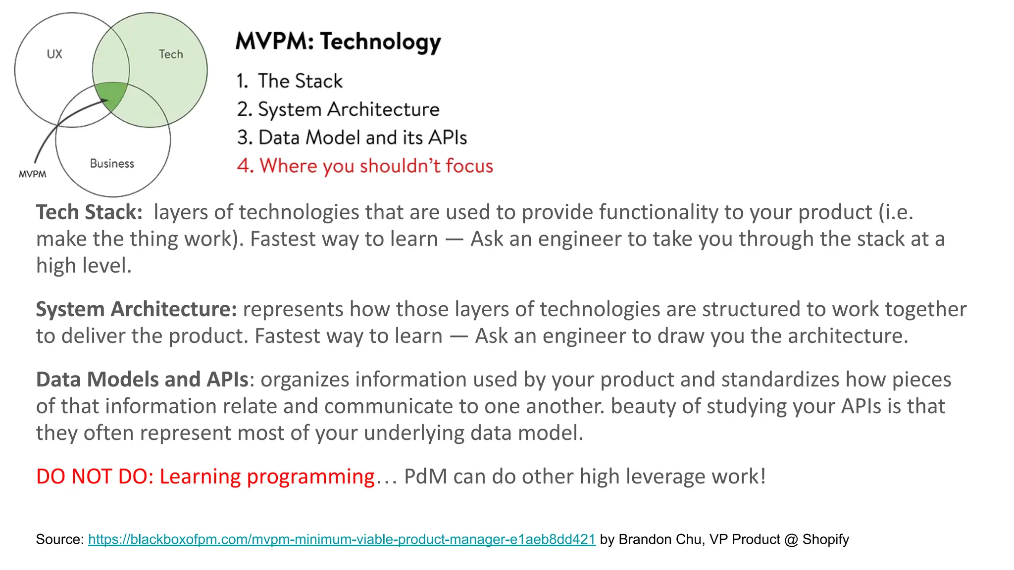 Tech Stack: layers of technologies that are used to provide functionality to your product (i.e.
make the thing work). Fastest way to learn — Ask an engineer to take you through the stack at a
high level.
System Architecture: represents how those layers of technologies are structured to work together
to deliver the product. Fastest way to learn — Ask an engineer to draw you the architecture.
Data Models and APIs: organizes information used by your product and standardizes how pieces
of that information relate and communicate to one another. beauty of studying your APIs is that
they often represent most of your underlying data model.
DO NOT DO: Learning programming… PdM can do other high leverage work!
Source: https://blackboxofpm.com/mvpm-minimum-viable-product-manager-e1aeb8dd421 by Brandon Chu, VP Product @ Shopify
 