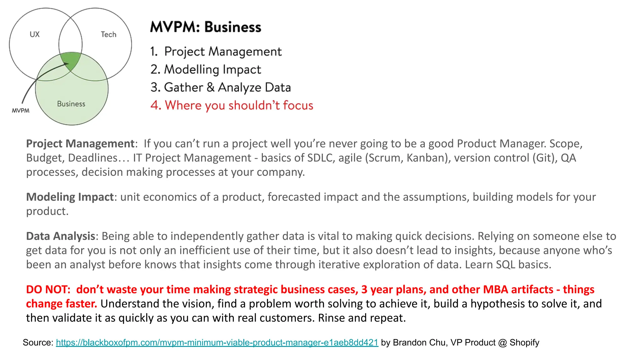 Project Management: If you can’t run a project well you’re never going to be a good Product Manager. Scope,
Budget, Deadlines… IT Project Management - basics of SDLC, agile (Scrum, Kanban), version control (Git), QA
processes, decision making processes at your company.
Modeling Impact: unit economics of a product, forecasted impact and the assumptions, building models for your
product.
Data Analysis: Being able to independently gather data is vital to making quick decisions. Relying on someone else to
get data for you is not only an inefficient use of their time, but it also doesn’t lead to insights, because anyone who’s
been an analyst before knows that insights come through iterative exploration of data. Learn SQL basics.
DO NOT: don’t waste your time making strategic business cases, 3 year plans, and other MBA artifacts - things
change faster. Understand the vision, find a problem worth solving to achieve it, build a hypothesis to solve it, and
then validate it as quickly as you can with real customers. Rinse and repeat.
Source: https://blackboxofpm.com/mvpm-minimum-viable-product-manager-e1aeb8dd421 by Brandon Chu, VP Product @ Shopify
 