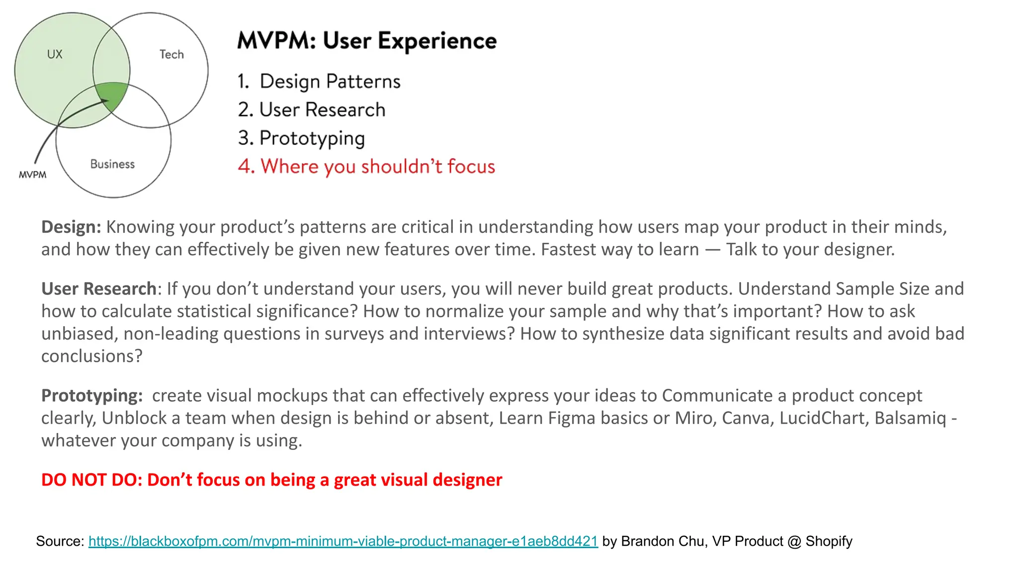 Design: Knowing your product’s patterns are critical in understanding how users map your product in their minds,
and how they can effectively be given new features over time. Fastest way to learn — Talk to your designer.
User Research: If you don’t understand your users, you will never build great products. Understand Sample Size and
how to calculate statistical significance? How to normalize your sample and why that’s important? How to ask
unbiased, non-leading questions in surveys and interviews? How to synthesize data significant results and avoid bad
conclusions?
Prototyping: create visual mockups that can effectively express your ideas to Communicate a product concept
clearly, Unblock a team when design is behind or absent, Learn Figma basics or Miro, Canva, LucidChart, Balsamiq -
whatever your company is using.
DO NOT DO: Don’t focus on being a great visual designer
Source: https://blackboxofpm.com/mvpm-minimum-viable-product-manager-e1aeb8dd421 by Brandon Chu, VP Product @ Shopify
 