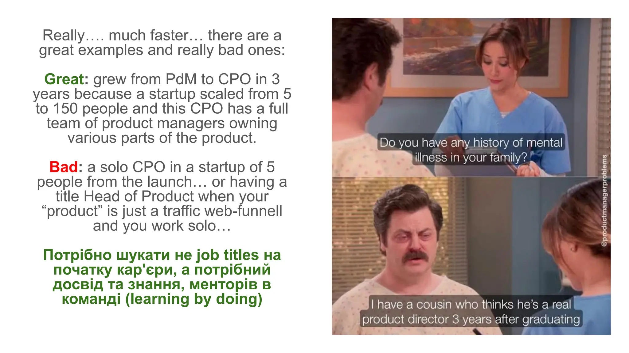 Really…. much faster… there are a
great examples and really bad ones:
Great: grew from PdM to CPO in 3
years because a startup scaled from 5
to 150 people and this CPO has a full
team of product managers owning
various parts of the product.
Bad: a solo CPO in a startup of 5
people from the launch… or having a
title Head of Product when your
“product” is just a traffic web-funnell
and you work solo…
Потрібно шукати не job titles на
початку кар'єри, а потрібний
досвід та знання, менторів в
команді (learning by doing)
 