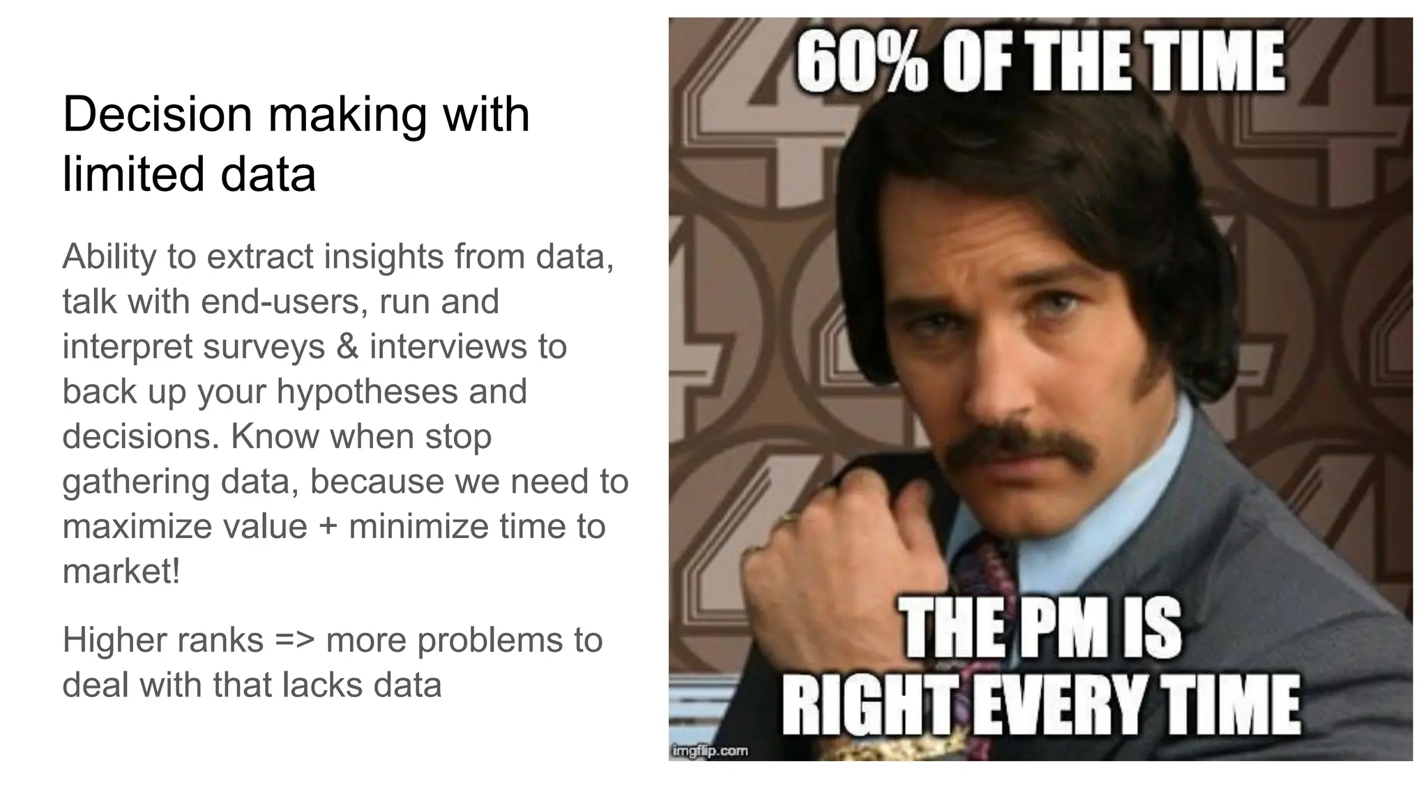 Decision making with
limited data
Ability to extract insights from data,
talk with end-users, run and
interpret surveys & interviews to
back up your hypotheses and
decisions. Know when stop
gathering data, because we need to
maximize value + minimize time to
market!
Higher ranks => more problems to
deal with that lacks data
 