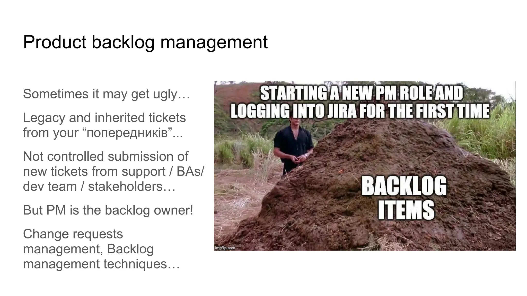 Product backlog management
Sometimes it may get ugly…
Legacy and inherited tickets
from your “попередників”...
Not controlled submission of
new tickets from support / BAs/
dev team / stakeholders…
But PM is the backlog owner!
Change requests
management, Backlog
management techniques…
 