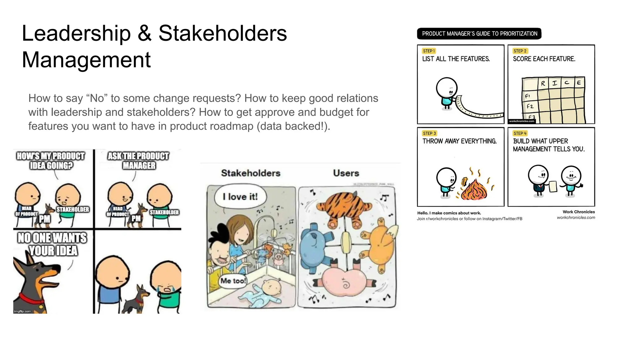 Leadership & Stakeholders
Management
How to say “No” to some change requests? How to keep good relations
with leadership and stakeholders? How to get approve and budget for
features you want to have in product roadmap (data backed!).
 