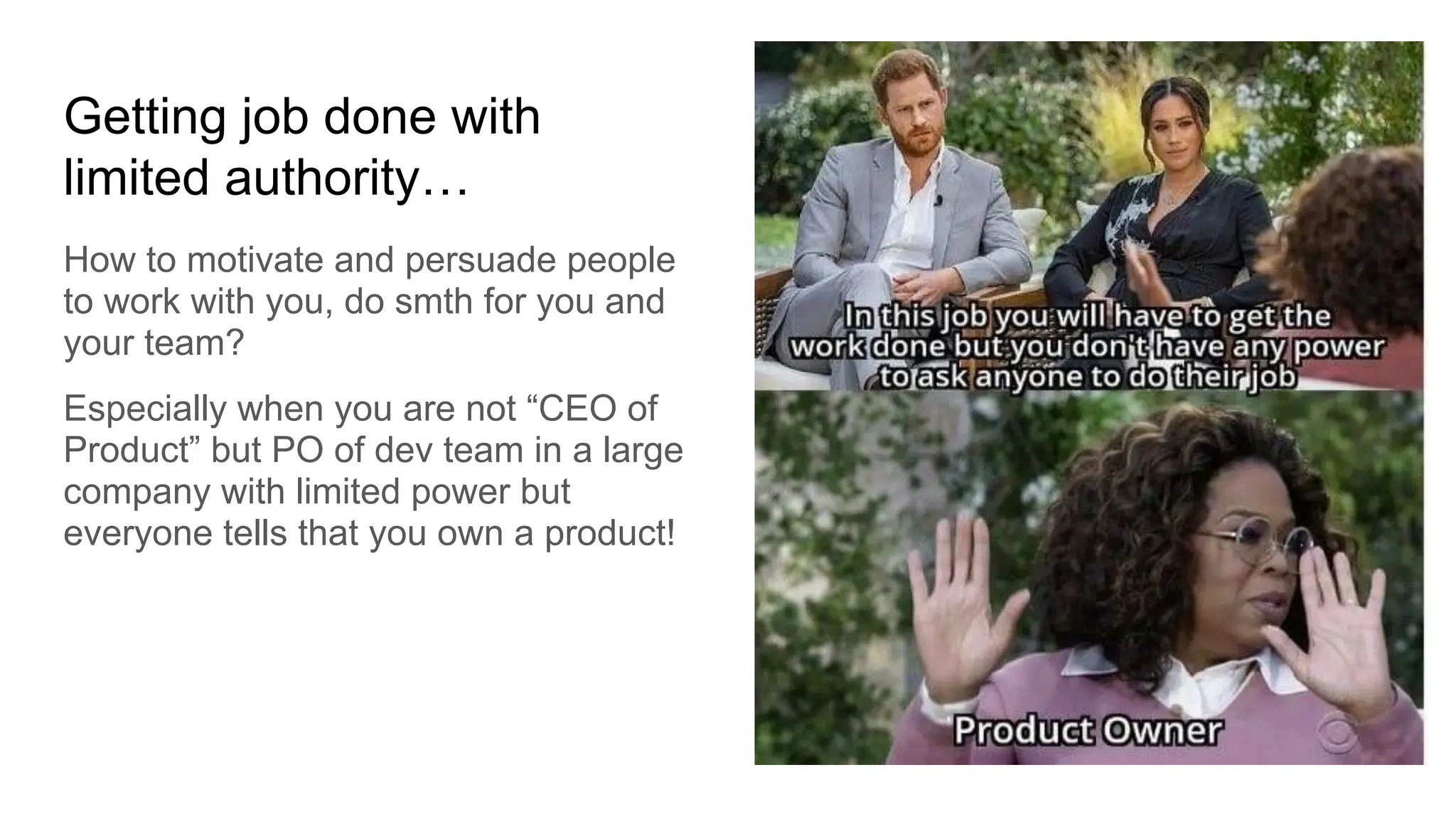 Getting job done with
limited authority…
How to motivate and persuade people
to work with you, do smth for you and
your team?
Especially when you are not “CEO of
Product” but PO of dev team in a large
company with limited power but
everyone tells that you own a product!
 