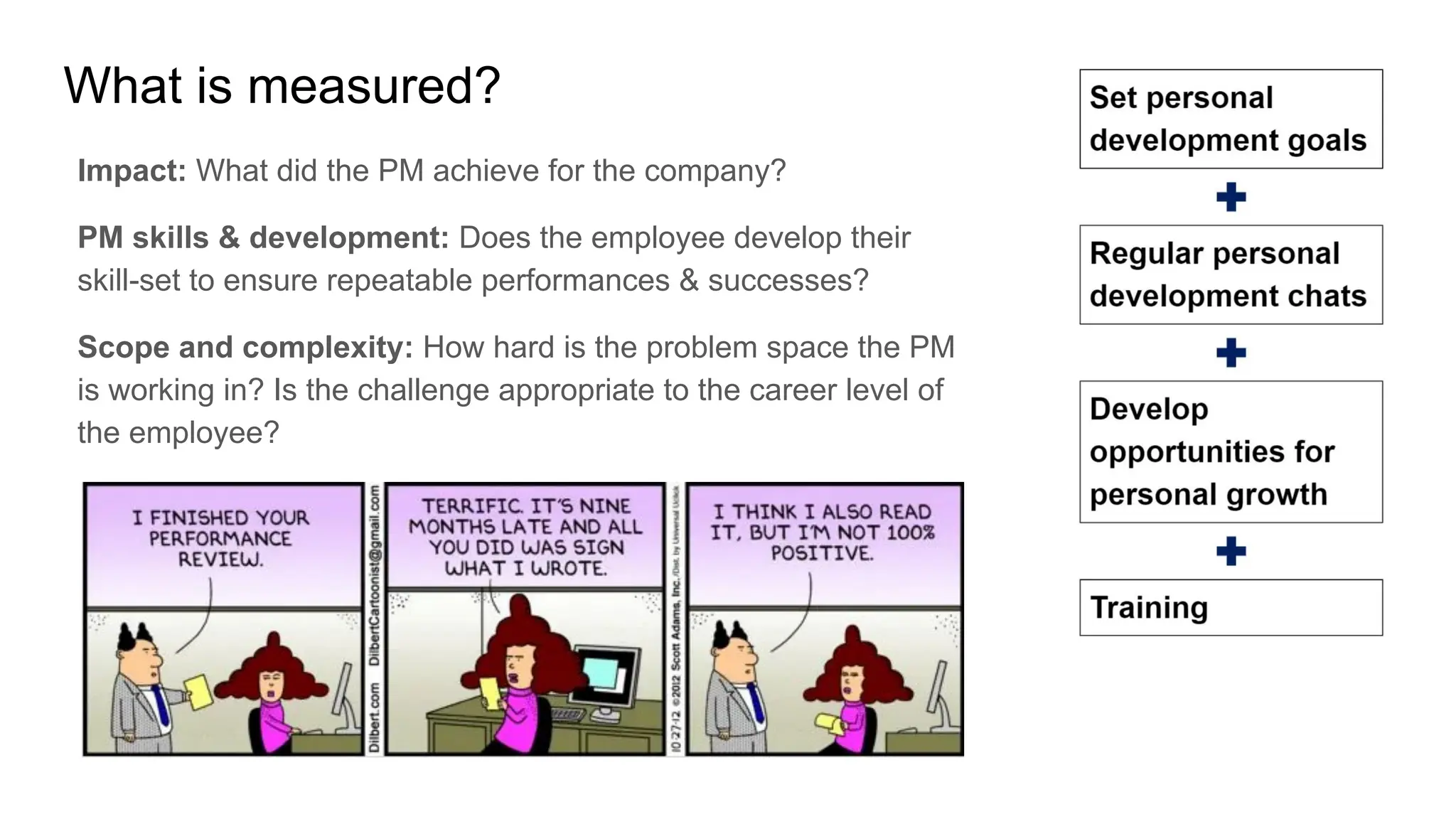 What is measured?
Impact: What did the PM achieve for the company?
PM skills & development: Does the employee develop their
skill-set to ensure repeatable performances & successes?
Scope and complexity: How hard is the problem space the PM
is working in? Is the challenge appropriate to the career level of
the employee?
 