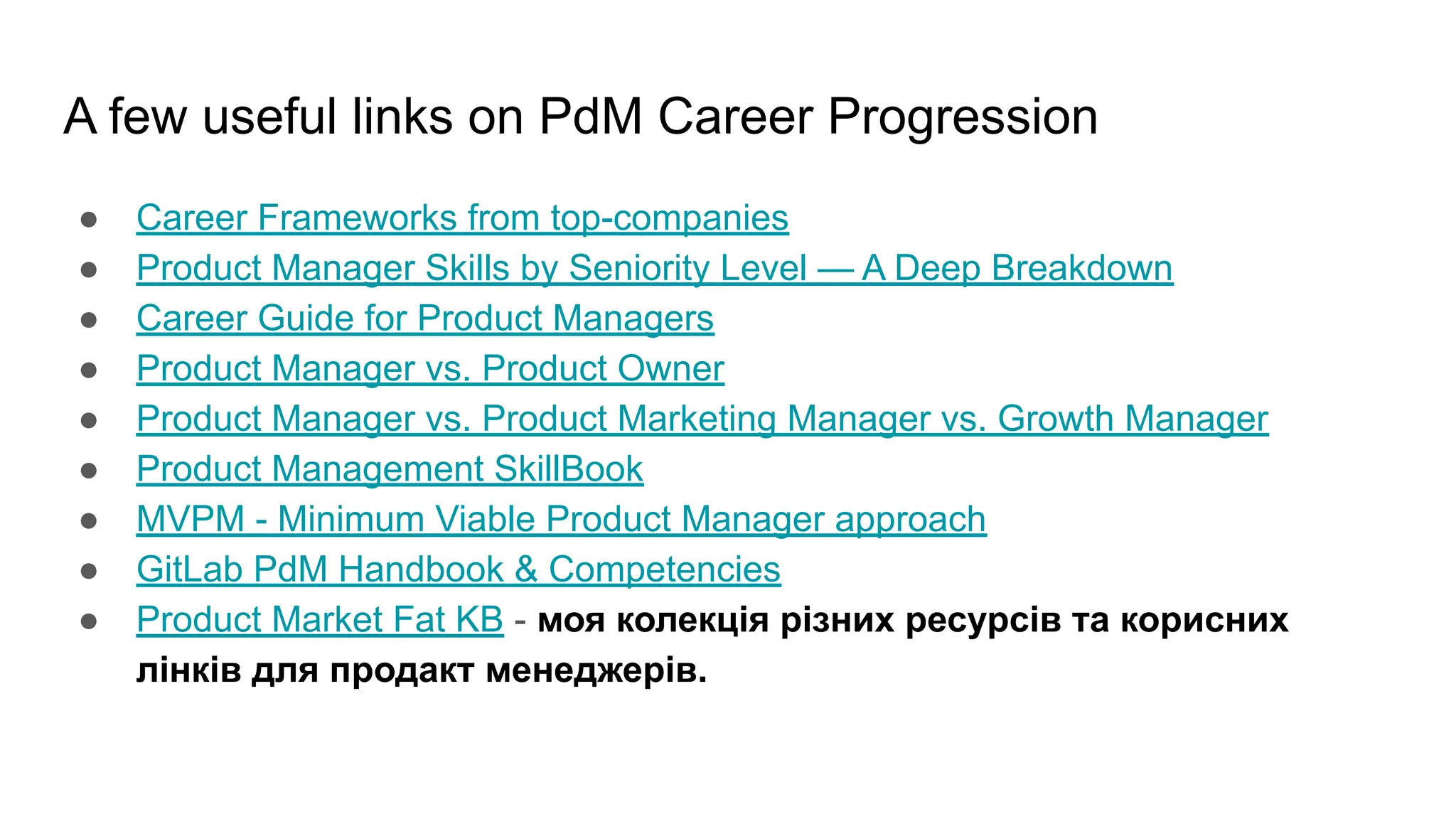 A few useful links on PdM Career Progression
● Career Frameworks from top-companies
● Product Manager Skills by Seniority Level — A Deep Breakdown
● Career Guide for Product Managers
● Product Manager vs. Product Owner
● Product Manager vs. Product Marketing Manager vs. Growth Manager
● Product Management SkillBook
● MVPM - Minimum Viable Product Manager approach
● GitLab PdM Handbook & Competencies
● Product Market Fat KB - моя колекція різних ресурсів та корисних
лінків для продакт менеджерів.
 