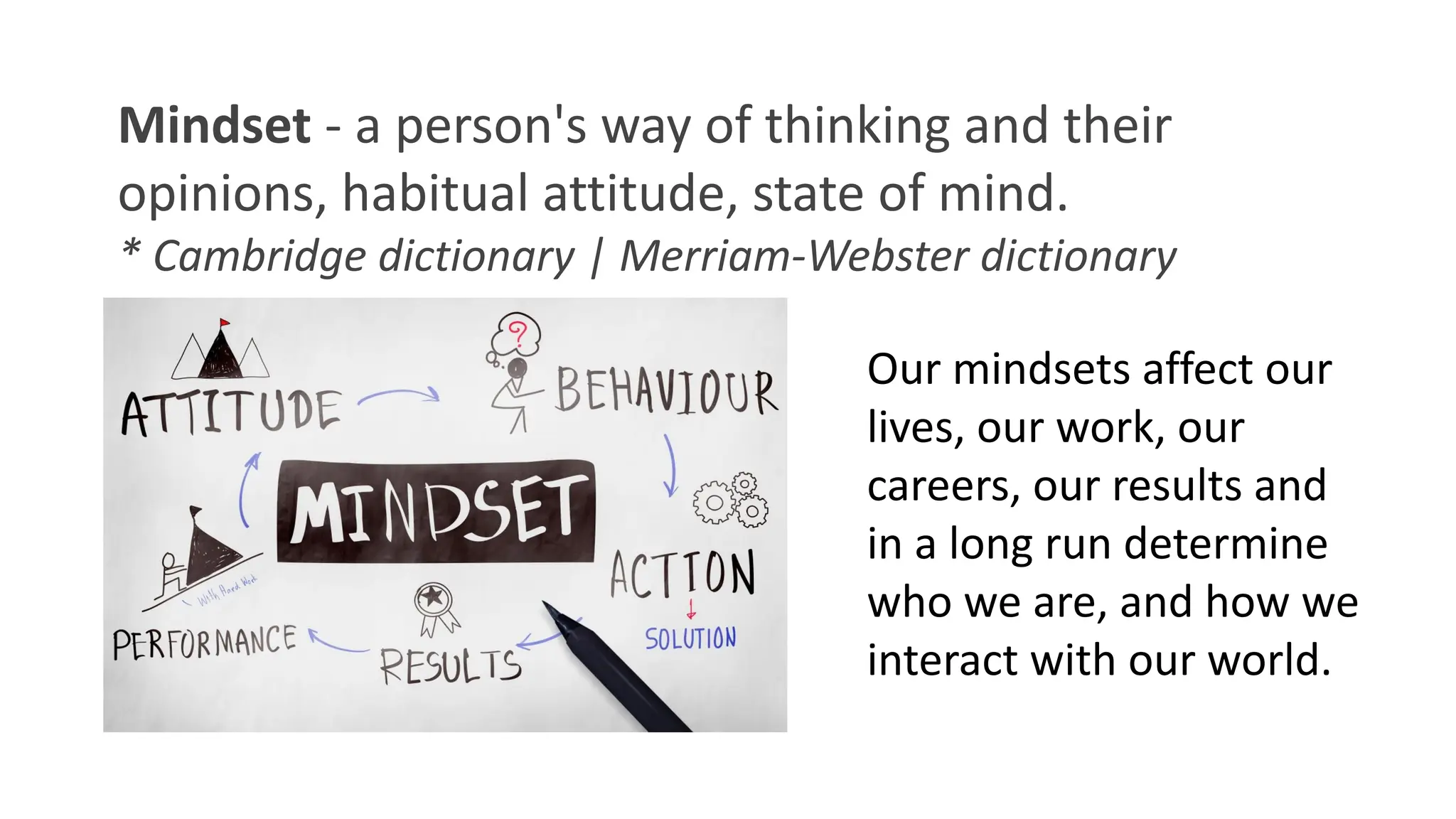 Mindset - a person's way of thinking and their
opinions, habitual attitude, state of mind.
* Cambridge dictionary | Merriam-Webster dictionary
Our mindsets affect our
lives, our work, our
careers, our results and
in a long run determine
who we are, and how we
interact with our world.
 