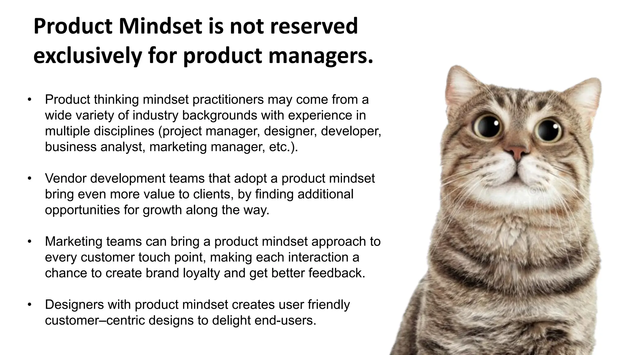 • Product thinking mindset practitioners may come from a
wide variety of industry backgrounds with experience in
multiple disciplines (project manager, designer, developer,
business analyst, marketing manager, etc.).
• Vendor development teams that adopt a product mindset
bring even more value to clients, by finding additional
opportunities for growth along the way.
• Marketing teams can bring a product mindset approach to
every customer touch point, making each interaction a
chance to create brand loyalty and get better feedback.
• Designers with product mindset creates user friendly
customer–centric designs to delight end-users.
Product Mindset is not reserved
exclusively for product managers.
 