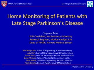 Home Monitoring of Patients with Late Stage Parkinson’s Disease Shyamal Patel PhD Candidate, Northeastern University Research Engineer, Motion Analysis Lab Dept. of PM&R, Harvard Medical School Bor-Rong Chen , School of Engineering, Harvard University Ludy Shih , Dept. of Neurology, Harvard Medical School  Daniel Tarsy , Dept. of Neurology, Harvard Medical School  Doug McClure , Partners’ Center for Connected Health Matt Welsh , School of Engineering, Harvard University Paolo Bonato , Dept. of PM&R, Harvard Medical School 