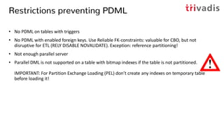 Restrictions preventing PDML
• No PDML on tables with triggers
• No PDML with enabled foreign keys. Use Reliable FK-constraints: valuable for CBO, but not
disruptive for ETL (RELY DISABLE NOVALIDATE). Exception: reference partitioning!
• Not enough parallel server
• Parallel DML is not supported on a table with bitmap indexes if the table is not partitioned.
IMPORTANT: For Partition Exchange Loading (PEL) don’t create any indexes on temporary table
before loading it!
 