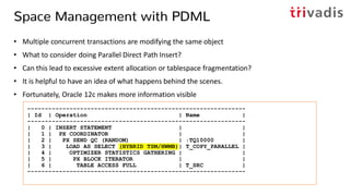 Space Management with PDML
• Multiple concurrent transactions are modifying the same object
• What to consider doing Parallel Direct Path Insert?
• Can this lead to excessive extent allocation or tablespace fragmentation?
• It is helpful to have an idea of what happens behind the scenes.
• Fortunately, Oracle 12c makes more information visible
--------------------------------------------------------------
| Id | Operation | Name |
--------------------------------------------------------------
| 0 | INSERT STATEMENT | |
| 1 | PX COORDINATOR | |
| 2 | PX SEND QC (RANDOM) | :TQ10000 |
| 3 | LOAD AS SELECT (HYBRID TSM/HWMB)| T_COPY_PARALLEL |
| 4 | OPTIMIZER STATISTICS GATHERING | |
| 5 | PX BLOCK ITERATOR | |
| 6 | TABLE ACCESS FULL | T_SRC |
--------------------------------------------------------------
 