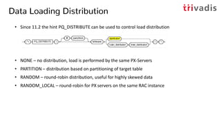 Data Loading Distribution
• Since 11.2 the hint PQ_DISTRIBUTE can be used to control load distribution
• NONE – no distribution, load is performed by the same PX-Servers
• PARTITION – distribution based on partitioning of target table
• RANDOM – round-robin distribution, useful for highly skewed data
• RANDOM_LOCAL – round-robin for PX servers on the same RAC instance
 