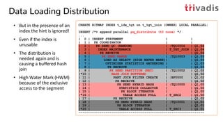 Data Loading Distribution
• But in the presence of an
index the hint is ignored!
• Even if the index is
unusable
• The distribution is
needed again and is
causing a buffered hash
join
• High Water Mark (HWM)
because of the exclusive
access to the segment
CREATE BITMAP INDEX t_idx_tgt on t_tgt_join (OWNER) LOCAL PARALLEL;
INSERT /*+ append parallel pq_distribute (t0 none) */
...
| 0 | INSERT STATEMENT | |
| 1 | PX COORDINATOR | |
| 2 | PX SEND QC (RANDOM) | :TQ10004 | Q1,04
| 3 | INDEX MAINTENANCE | T_TGT_JOIN | Q1,04
| 4 | PX RECEIVE | | Q1,04
| 5 | PX SEND RANGE | :TQ10003 | Q1,03
| 6 | LOAD AS SELECT (HIGH WATER MARK)| | Q1,03
| 7 | OPTIMIZER STATISTICS GATHERING | | Q1,03
| 8 | PX RECEIVE | | Q1,03
| 9 | PX SEND PARTITION (KEY) | :TQ10002 | Q1,02
|*10 | HASH JOIN BUFFERED | | Q1,02
| 11 | PART JOIN FILTER CREATE | :BF0000 | Q1,02
| 12 | PX RECEIVE | | Q1,02
| 13 | PX SEND HYBRID HASH | :TQ10000 | Q1,00
| 14 | STATISTICS COLLECTOR | | Q1,00
| 15 | PX BLOCK ITERATOR | | Q1,00
|*16 | TABLE ACCESS FULL | T_SRC2 | Q1,00
| 17 | PX RECEIVE | | Q1,02
| 18 | PX SEND HYBRID HASH | :TQ10001 | Q1,01
| 19 | PX BLOCK ITERATOR | | Q1,01
|*20 | TABLE ACCESS FULL | T_SRC3 | Q1,01
-----------------------------------------------------------------
 