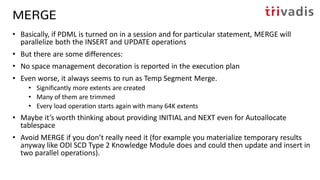 MERGE
• Basically, if PDML is turned on in a session and for particular statement, MERGE will
parallelize both the INSERT and UPDATE operations
• But there are some differences:
• No space management decoration is reported in the execution plan
• Even worse, it always seems to run as Temp Segment Merge.
• Significantly more extents are created
• Many of them are trimmed
• Every load operation starts again with many 64K extents
• Maybe it’s worth thinking about providing INITIAL and NEXT even for Autoallocate
tablespace
• Avoid MERGE if you don’t really need it (for example you materialize temporary results
anyway like ODI SCD Type 2 Knowledge Module does and could then update and insert in
two parallel operations).
 