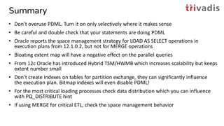 Summary
• Don’t overuse PDML. Turn it on only selectively where it makes sense
• Be careful and double check that your statements are doing PDML
• Oracle reports the space management strategy for LOAD AS SELECT operations in
execution plans from 12.1.0.2, but not for MERGE operations
• Bloating extent map will have a negative effect on the parallel queries
• From 12c Oracle has introduced Hybrid TSM/HWMB which increases scalability but keeps
extent number small
• Don’t create indexes on tables for partition exchange, they can significantly influence
the execution plan. Bitmap indexes will even disable PDML!
• For the most critical loading processes check data distribution which you can influence
with PQ_DISTRIBUTE hint
• If using MERGE for critical ETL, check the space management behavior
 