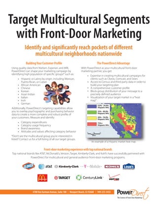 Target Multicultural Segments
  with Front-Door Marketing
             Identify and significantly reach pockets of different
                  multicultural neighborhoods nationwide
              Building Your Customer Profile                                     The PowerDirect Advantage
Using quality data from Nielsen, Experian, and MRI,               With PowerDirect as your multicultural front-door
PowerDirect can shape your marketing campaign by                  marketing partner, you get:
identifying high population of specific groups* such as:
                                                                        • Expertise in creating multicultural campaigns for
      • Hispanic or Latino by origin, including Mexican,                  clients such as Clorox, Comcast, and Sears
          Puerto Rican, or Cuban                                        • Access to Census and third-party data in order to
      •   African American                                                build your targeting plan
      •   Chinese                                                       • A comprehensive customer profile
      •   Korean                                                        • Block-group distribution of your message to a
      •   Asian Indian                                                    precisely defined audience
      •   Italian                                                       • Visualization of your target market in a “heat
      •   Irish                                                           map”
      •   German
Additionally, PowerDirect’s targeting capabilities allow
you to overlay psychographic and purchasing behavior
data to create a more complete and robust profile of
your customers. Measure and identify:
      •   Category expenditures
      •   Category usage frequency
      •   Brand awareness
      •   Attitudes and values affecting category behavior
*Don’t see the multicultural group you’re interested in
listed? Contact us for a full listing of all our target groups.
                                                                           An example of a Hispanic market heat map


                               Front-door marketing experience with top national brands
Top national brands like AT&T, McDonald’s, Verizon, Target, Kimberly-Clark, and Kohl’s have successfully partnered with
                PowerDirect for multicultural and general audience front-door marketing programs.




                    4700 Von Karman Avenue, Suite 100 | Newport Beach, CA 92660 | 949-253-3455
 