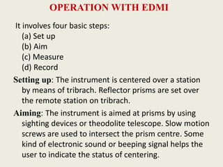 OPERATION WITH EDMI
It involves four basic steps:
(a) Set up
(b) Aim
(c) Measure
(d) Record
Setting up: The instrument is centered over a station
by means of tribrach. Reflector prisms are set over
the remote station on tribrach.
Aiming: The instrument is aimed at prisms by using
sighting devices or theodolite telescope. Slow motion
screws are used to intersect the prism centre. Some
kind of electronic sound or beeping signal helps the
user to indicate the status of centering.
 