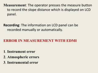 Measurement: The operator presses the measure button
to record the slope distance which is displayed on LCD
panel.
Recording: The information on LCD panel can be
recorded manually or automatically.
ERROR IN MEASUREMENT WITH EDMI
1. Instrument error
2. Atmospheric errors
3. Instrumental error
 