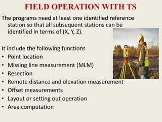 FIELD OPERATION WITH TS
The programs need at least one identified reference
station so that all subsequent stations can be
identified in terms of (X, Y, Z).
It include the following functions
• Point location
• Missing line measurement (MLM)
• Resection
• Remote distance and elevation measurement
• Offset measurements
• Layout or setting out operation
• Area computation
 