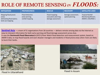 IN FLOODS:
MITIGATION PREPAREDNESS RESCUE RECOVERY SATELLITES USED
Mapping flood-prone
areas;
delineating flood-plains;
land-use mapping.
Flood detection;
early warning;
rainfall mapping.
Flood mapping;
evacuation planning;
damage assessment.
Damage assessment;
spatial planning.
Tropical Rainfall
Monitoring Mission;
AMSR-E; KALPANA I;
Sentinel Asia — a team of 51 organisations from 18 countries — delivers remote sensing data via the Internet as
easy-to-interpret information for both early warning and flood damage assessment across Asia.
It uses the Dartmouth Flood Observatory's (DFO's) River Watch flood detection and measurement system, based on
AMSR-E data, to map flood hazards and warn disaster managers and residents in flood-prone areas when rivers are likely
to burst their banks.
Flood In Uttarakhand Flood In Assam
 