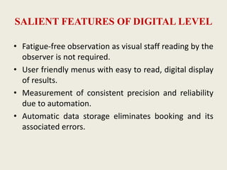 SALIENT FEATURES OF DIGITAL LEVEL
• Fatigue-free observation as visual staff reading by the
observer is not required.
• User friendly menus with easy to read, digital display
of results.
• Measurement of consistent precision and reliability
due to automation.
• Automatic data storage eliminates booking and its
associated errors.
 