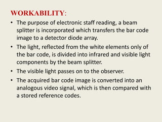 WORKABILITY:
• The purpose of electronic staff reading, a beam
splitter is incorporated which transfers the bar code
image to a detector diode array.
• The light, reflected from the white elements only of
the bar code, is divided into infrared and visible light
components by the beam splitter.
• The visible light passes on to the observer.
• The acquired bar code image is converted into an
analogous video signal, which is then compared with
a stored reference codes.
 